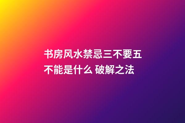 书房风水禁忌三不要五不能是什么 破解之法